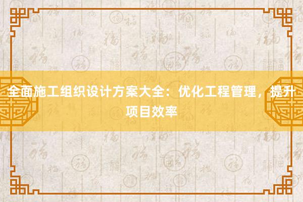 全面施工组织设计方案大全：优化工程管理，提升项目效率