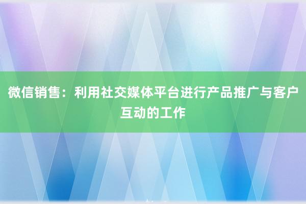 微信销售：利用社交媒体平台进行产品推广与客户互动的工作